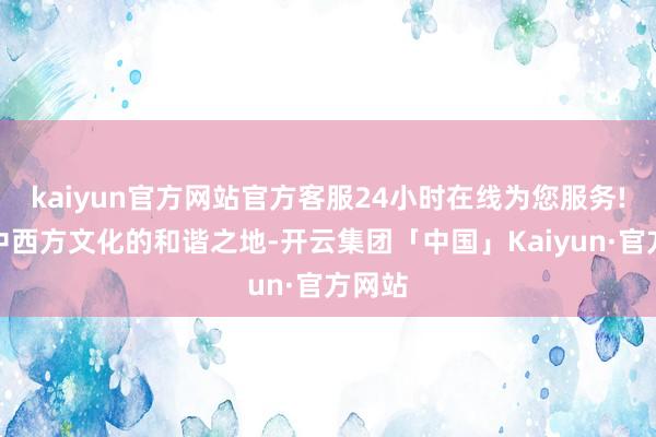 kaiyun官方网站官方客服24小时在线为您服务!手脚中西方文化的和谐之地-开云集团「中国」Kaiyun·官方网站