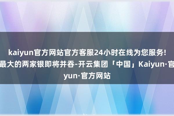 kaiyun官方网站官方客服24小时在线为您服务!意大利最大的两家银即将并吞-开云集团「中国」Kaiyun·官方网站