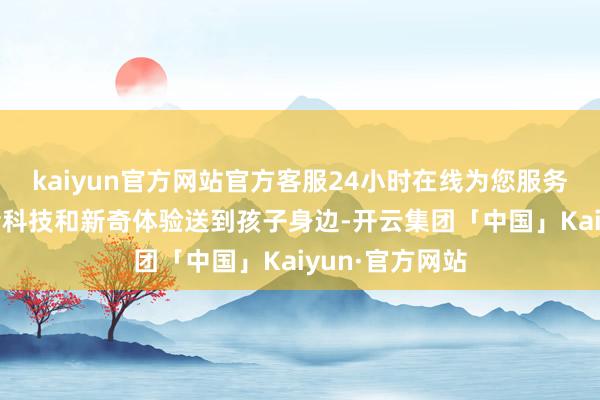 kaiyun官方网站官方客服24小时在线为您服务!推行室将前沿科技和新奇体验送到孩子身边-开云集团「中国」Kaiyun·官方网站