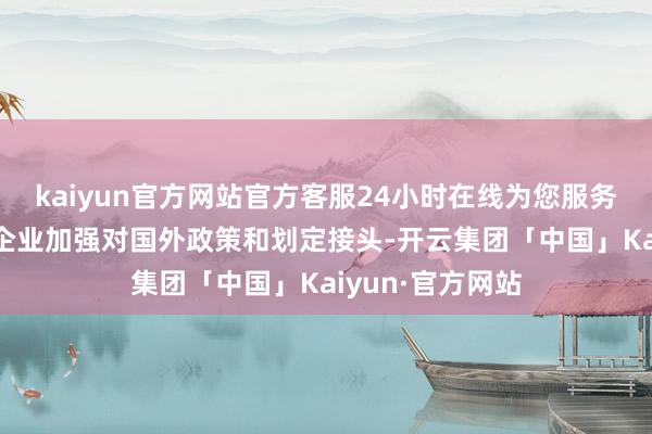 kaiyun官方网站官方客服24小时在线为您服务!需要我国出海企业加强对国外政策和划定接头-开云集团「中国」Kaiyun·官方网站