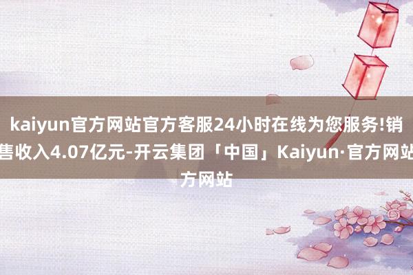 kaiyun官方网站官方客服24小时在线为您服务!销售收入4.07亿元-开云集团「中国」Kaiyun·官方网站