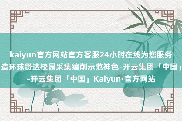 kaiyun官方网站官方客服24小时在线为您服务!两边将悉力于于打造环球贤达校园采集编削示范神色-开云集团「中国」Kaiyun·官方网站