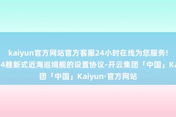 kaiyun官方网站官方客服24小时在线为您服务!两边又签署了第4艘新式近海巡缉舰的设置协议-开云集团「中国」Kaiyun·官方网站