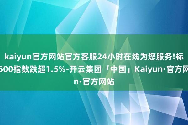 kaiyun官方网站官方客服24小时在线为您服务!标普500指数跌超1.5%-开云集团「中国」Kaiyun·官方网站