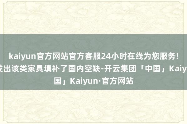 kaiyun官方网站官方客服24小时在线为您服务!公司到手研发出该类家具填补了国内空缺-开云集团「中国」Kaiyun·官方网站