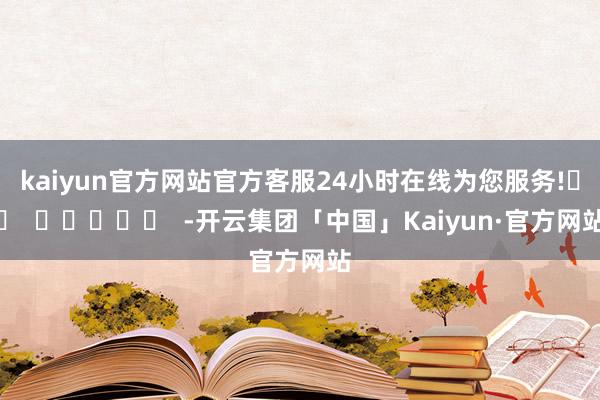 kaiyun官方网站官方客服24小时在线为您服务!		  					  -开云集团「中国」Kaiyun·官方网站