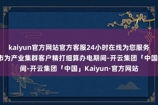 kaiyun官方网站官方客服24小时在线为您服务!广西南宁等昆季城市为产业集群客户精打细算办电期间-开云集团「中国」Kaiyun·官方网站