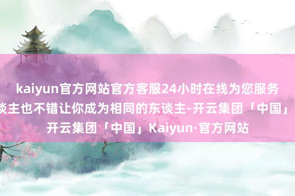 kaiyun官方网站官方客服24小时在线为您服务!搏斗更优秀的东谈主也不错让你成为相同的东谈主-开云集团「中国」Kaiyun·官方网站