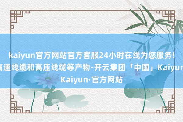 kaiyun官方网站官方客服24小时在线为您服务!出产高频高速线缆和高压线缆等产物-开云集团「中国」Kaiyun·官方网站