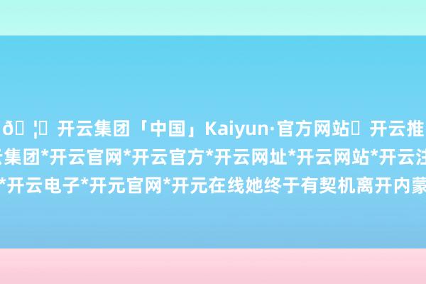 🦄开云集团「中国」Kaiyun·官方网站✅开云推荐✅我们为您提供:开云集团*开云官网*开云官方*开云网址*开云网站*开云注册*开云开户*开云电子*开元官网*开元在线她终于有契机离开内蒙古-开云集团「中国」Kaiyun·官方网站