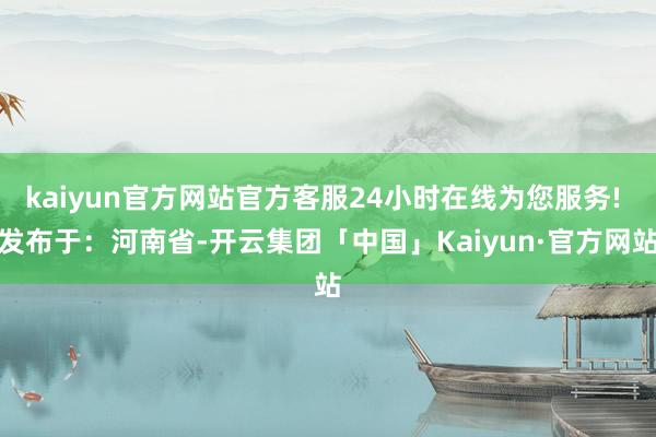 kaiyun官方网站官方客服24小时在线为您服务! 发布于：河南省-开云集团「中国」Kaiyun·官方网站