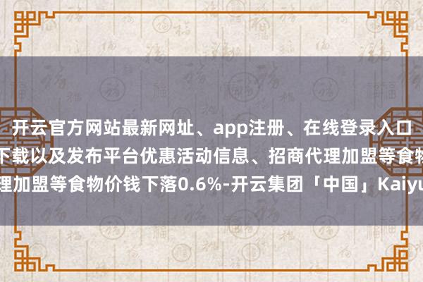 开云官方网站最新网址、app注册、在线登录入口、手机网页版、客户端下载以及发布平台优惠活动信息、招商代理加盟等食物价钱下落0.6%-开云集团「中国」Kaiyun·官方网站