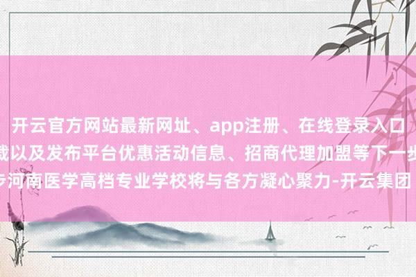 开云官方网站最新网址、app注册、在线登录入口、手机网页版、客户端下载以及发布平台优惠活动信息、招商代理加盟等下一步河南医学高档专业学校将与各方凝心聚力-开云集团「中国」Kaiyun·官方网站