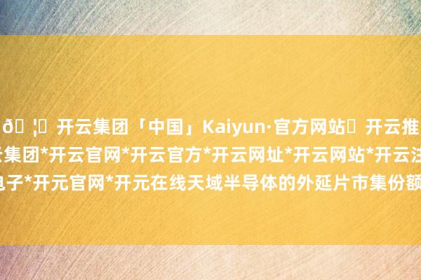 🦄开云集团「中国」Kaiyun·官方网站✅开云推荐✅我们为您提供:开云集团*开云官网*开云官方*开云网址*开云网站*开云注册*开云开户*开云电子*开元官网*开元在线天域半导体的外延片市集份额约为15%-开云集团「中国」Kaiyun·官方网站