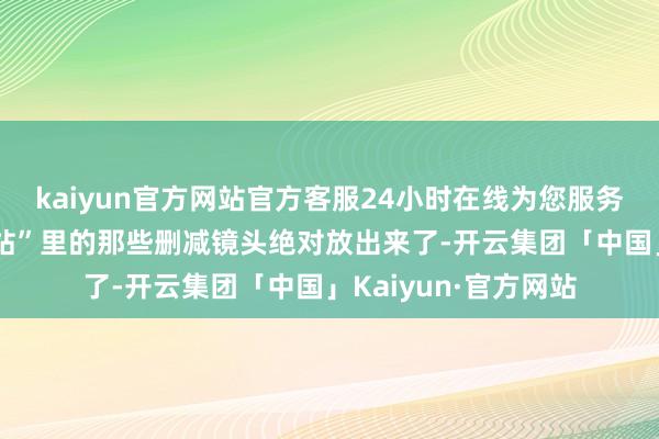 kaiyun官方网站官方客服24小时在线为您服务!连夜把电脑“回收站”里的那些删减镜头绝对放出来了-开云集团「中国」Kaiyun·官方网站