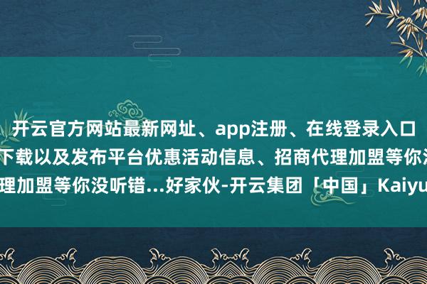 开云官方网站最新网址、app注册、在线登录入口、手机网页版、客户端下载以及发布平台优惠活动信息、招商代理加盟等你没听错...好家伙-开云集团「中国」Kaiyun·官方网站