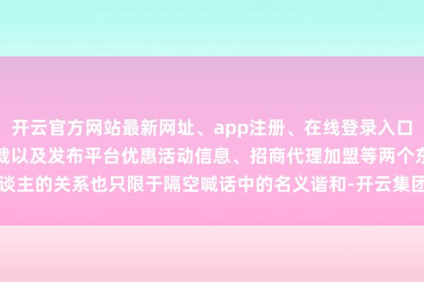 开云官方网站最新网址、app注册、在线登录入口、手机网页版、客户端下载以及发布平台优惠活动信息、招商代理加盟等两个东谈主的关系也只限于隔空喊话中的名义谐和-开云集团「中国」Kaiyun·官方网站