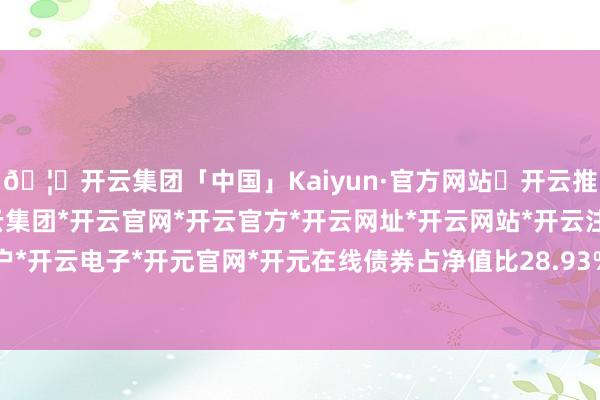 🦄开云集团「中国」Kaiyun·官方网站✅开云推荐✅我们为您提供:开云集团*开云官网*开云官方*开云网址*开云网站*开云注册*开云开户*开云电子*开元官网*开元在线债券占净值比28.93%-开云集团「中国」Kaiyun·官方网站