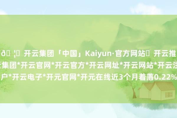 🦄开云集团「中国」Kaiyun·官方网站✅开云推荐✅我们为您提供:开云集团*开云官网*开云官方*开云网址*开云网站*开云注册*开云开户*开云电子*开元官网*开元在线近3个月着落0.22%-开云集团「中国」Kaiyun·官方网站