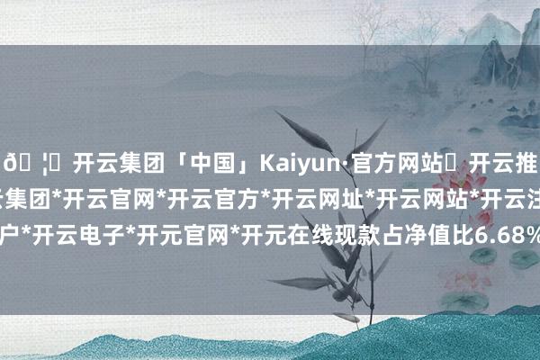 🦄开云集团「中国」Kaiyun·官方网站✅开云推荐✅我们为您提供:开云集团*开云官网*开云官方*开云网址*开云网站*开云注册*开云开户*开云电子*开元官网*开元在线现款占净值比6.68%-开云集团「中国」Kaiyun·官方网站