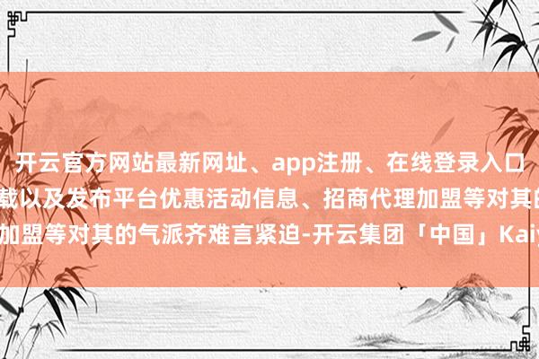 开云官方网站最新网址、app注册、在线登录入口、手机网页版、客户端下载以及发布平台优惠活动信息、招商代理加盟等对其的气派齐难言紧迫-开云集团「中国」Kaiyun·官方网站