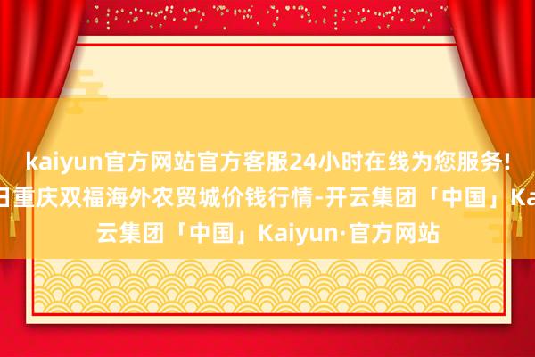 kaiyun官方网站官方客服24小时在线为您服务!2025年1月11日重庆双福海外农贸城价钱行情-开云集团「中国」Kaiyun·官方网站