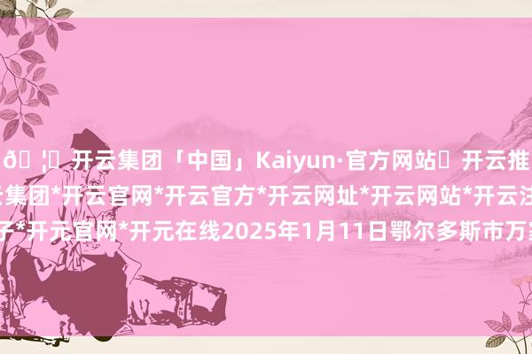 🦄开云集团「中国」Kaiyun·官方网站✅开云推荐✅我们为您提供:开云集团*开云官网*开云官方*开云网址*开云网站*开云注册*开云开户*开云电子*开元官网*开元在线2025年1月11日鄂尔多斯市万家惠农贸商场有限公司价钱行情-开云集团「中国」Kaiyun·官方网站