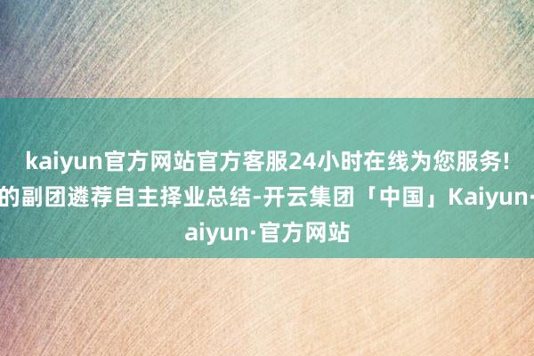 kaiyun官方网站官方客服24小时在线为您服务!要是当年的副团遴荐自主择业总结-开云集团「中国」Kaiyun·官方网站