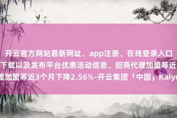 开云官方网站最新网址、app注册、在线登录入口、手机网页版、客户端下载以及发布平台优惠活动信息、招商代理加盟等近3个月下降2.56%-开云集团「中国」Kaiyun·官方网站