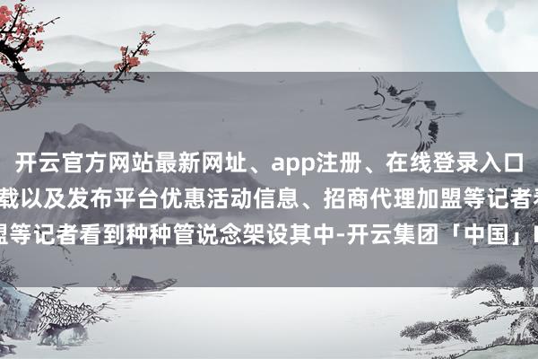 开云官方网站最新网址、app注册、在线登录入口、手机网页版、客户端下载以及发布平台优惠活动信息、招商代理加盟等记者看到种种管说念架设其中-开云集团「中国」Kaiyun·官方网站