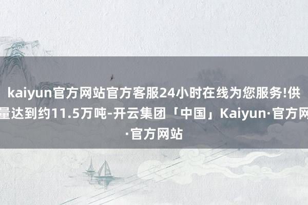 kaiyun官方网站官方客服24小时在线为您服务!供应量达到约11.5万吨-开云集团「中国」Kaiyun·官方网站