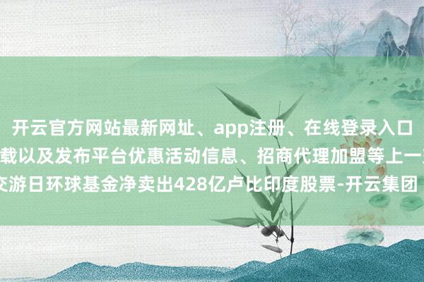 开云官方网站最新网址、app注册、在线登录入口、手机网页版、客户端下载以及发布平台优惠活动信息、招商代理加盟等上一交游日环球基金净卖出428亿卢比印度股票-开云集团「中国」Kaiyun·官方网站