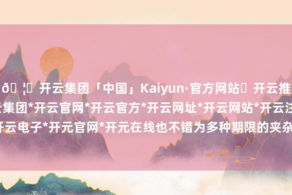 🦄开云集团「中国」Kaiyun·官方网站✅开云推荐✅我们为您提供:开云集团*开云官网*开云官方*开云网址*开云网站*开云注册*开云开户*开云电子*开元官网*开元在线也不错为多种期限的夹杂品种-开云集团「中国」Kaiyun·官方网站