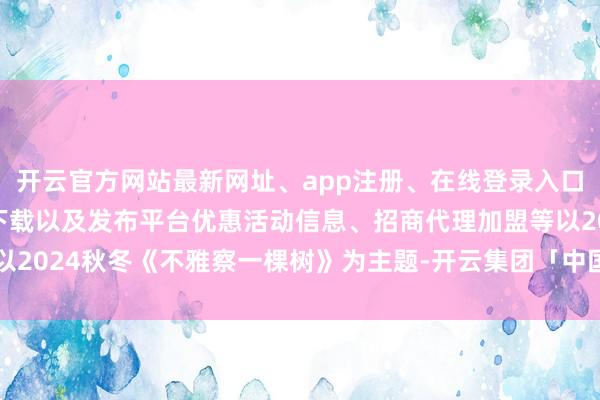 开云官方网站最新网址、app注册、在线登录入口、手机网页版、客户端下载以及发布平台优惠活动信息、招商代理加盟等以2024秋冬《不雅察一棵树》为主题-开云集团「中国」Kaiyun·官方网站