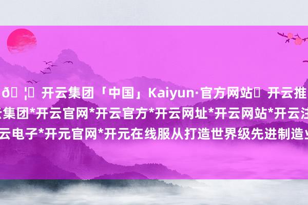 🦄开云集团「中国」Kaiyun·官方网站✅开云推荐✅我们为您提供:开云集团*开云官网*开云官方*开云网址*开云网站*开云注册*开云开户*开云电子*开元官网*开元在线服从打造世界级先进制造业集群-开云集团「中国」Kaiyun·官方网站