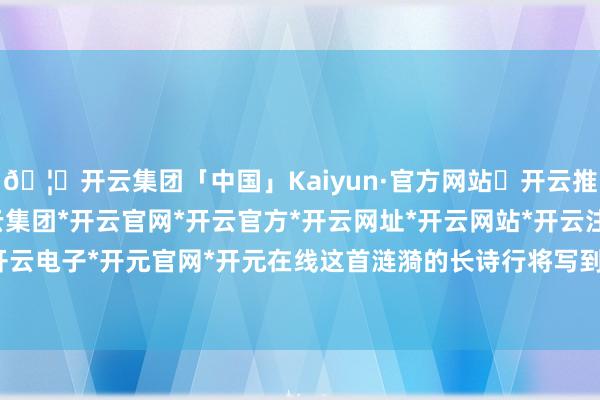 🦄开云集团「中国」Kaiyun·官方网站✅开云推荐✅我们为您提供:开云集团*开云官网*开云官方*开云网址*开云网站*开云注册*开云开户*开云电子*开元官网*开元在线这首涟漪的长诗行将写到终章-开云集团「中国」Kaiyun·官方网站