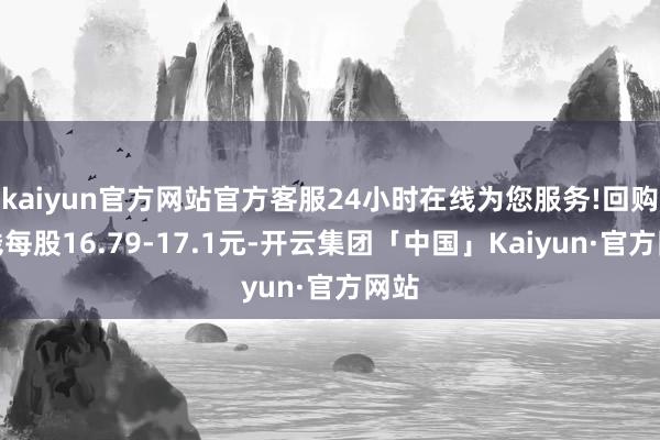 kaiyun官方网站官方客服24小时在线为您服务!回购价钱每股16.79-17.1元-开云集团「中国」Kaiyun·官方网站