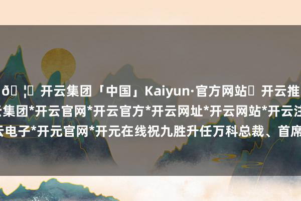 🦄开云集团「中国」Kaiyun·官方网站✅开云推荐✅我们为您提供:开云集团*开云官网*开云官方*开云网址*开云网站*开云注册*开云开户*开云电子*开元官网*开元在线祝九胜升任万科总裁、首席引申官-开云集团「中国」Kaiyun·官方网站