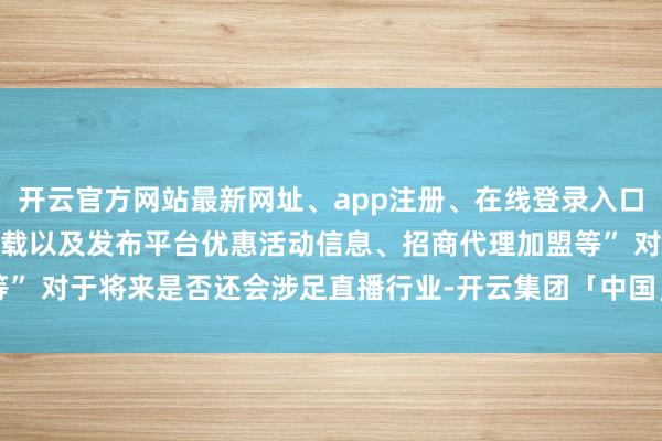 开云官方网站最新网址、app注册、在线登录入口、手机网页版、客户端下载以及发布平台优惠活动信息、招商代理加盟等” 对于将来是否还会涉足直播行业-开云集团「中国」Kaiyun·官方网站