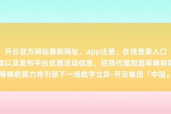 开云官方网站最新网址、app注册、在线登录入口、手机网页版、客户端下载以及发布平台优惠活动信息、招商代理加盟等畴前算力将引颈下一场数字立异-开云集团「中国」Kaiyun·官方网站