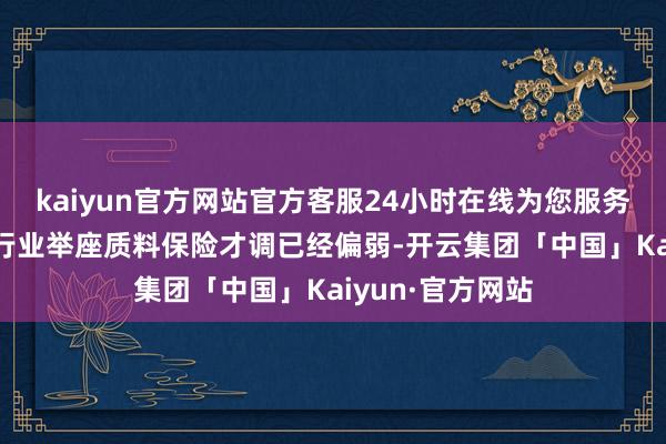 kaiyun官方网站官方客服24小时在线为您服务!归根结底在于行业举座质料保险才调已经偏弱-开云集团「中国」Kaiyun·官方网站