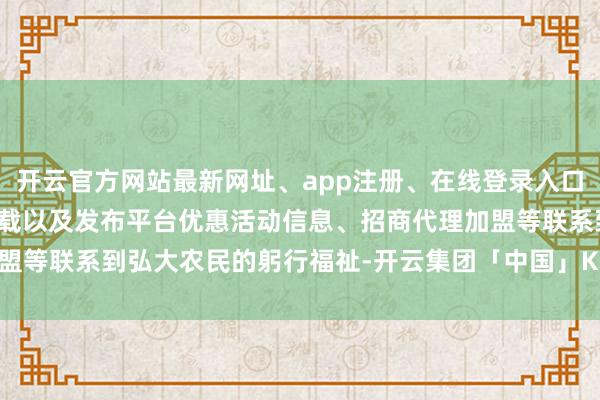 开云官方网站最新网址、app注册、在线登录入口、手机网页版、客户端下载以及发布平台优惠活动信息、招商代理加盟等联系到弘大农民的躬行福祉-开云集团「中国」Kaiyun·官方网站