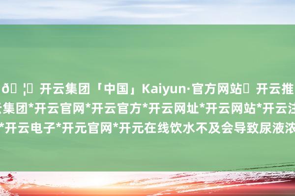 🦄开云集团「中国」Kaiyun·官方网站✅开云推荐✅我们为您提供:开云集团*开云官网*开云官方*开云网址*开云网站*开云注册*开云开户*开云电子*开元官网*开元在线饮水不及会导致尿液浓缩-开云集团「中国」Kaiyun·官方网站