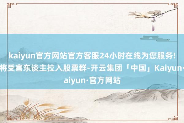 kaiyun官方网站官方客服24小时在线为您服务!行恶分子将受害东谈主拉入股票群-开云集团「中国」Kaiyun·官方网站