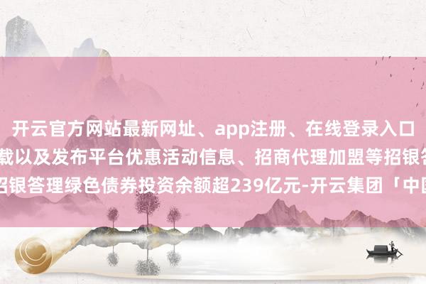 开云官方网站最新网址、app注册、在线登录入口、手机网页版、客户端下载以及发布平台优惠活动信息、招商代理加盟等招银答理绿色债券投资余额超239亿元-开云集团「中国」Kaiyun·官方网站