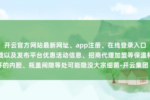 开云官方网站最新网址、app注册、在线登录入口、手机网页版、客户端下载以及发布平台优惠活动信息、招商代理加盟等保温杯的内胆、瓶盖间隙等处可能隐没大宗细菌-开云集团「中国」Kaiyun·官方网站