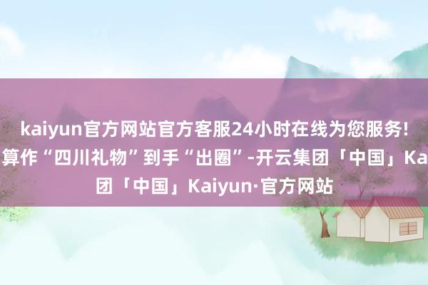 kaiyun官方网站官方客服24小时在线为您服务!“四川鱼子酱”算作“四川礼物”到手“出圈”-开云集团「中国」Kaiyun·官方网站