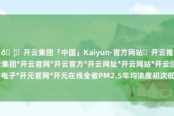 🦄开云集团「中国」Kaiyun·官方网站✅开云推荐✅我们为您提供:开云集团*开云官网*开云官方*开云网址*开云网站*开云注册*开云开户*开云电子*开元官网*开元在线全省PM2.5年均浓度初次低于30微克/立方米-开云集团「中国」Kaiyun·官方网站