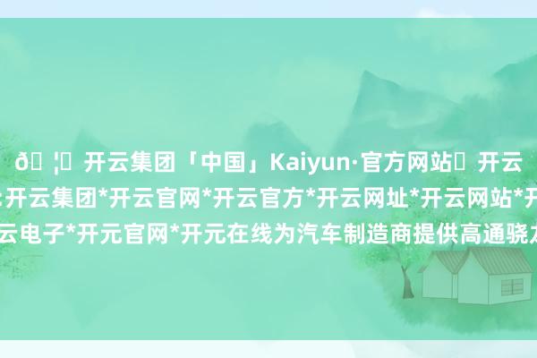 🦄开云集团「中国」Kaiyun·官方网站✅开云推荐✅我们为您提供:开云集团*开云官网*开云官方*开云网址*开云网站*开云注册*开云开户*开云电子*开元官网*开元在线为汽车制造商提供高通骁龙汽车芯片组的虚构缔造环境-开云集团「中国」Kaiyun·官方网站