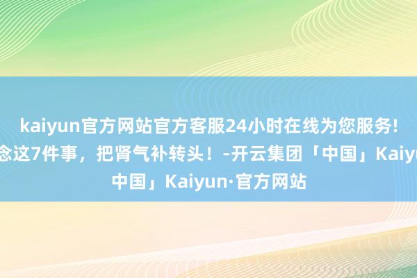 kaiyun官方网站官方客服24小时在线为您服务!坚执21天作念这7件事，把肾气补转头！-开云集团「中国」Kaiyun·官方网站